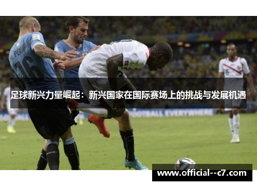 足球新兴力量崛起:新兴国家在国际赛场上的挑战与发展机遇 足球新兴力量崛起:新兴国家在国际赛场上的挑战与发展机遇