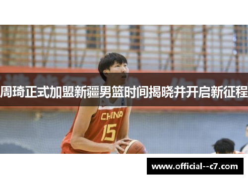 周琦正式加盟新疆男篮时间揭晓并开启新征程