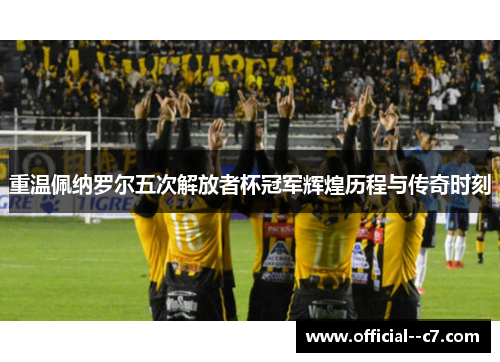 重温佩纳罗尔五次解放者杯冠军辉煌历程与传奇时刻 重温佩纳罗尔五次解放者杯冠军辉煌历程与传奇时刻