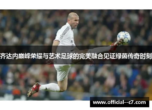 齐达内巅峰荣耀与艺术足球的完美融合见证绿茵传奇时刻