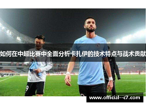 如何在中超比赛中全面分析卡扎伊的技术特点与战术贡献 如何在中超比赛中全面分析卡扎伊的技术特点与战术贡献