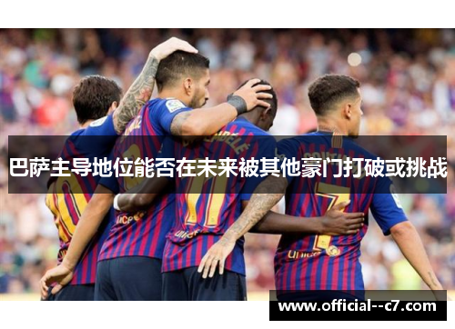 巴萨主导地位能否在未来被其他豪门打破或挑战 巴萨主导地位能否在未来被其他豪门打破或挑战