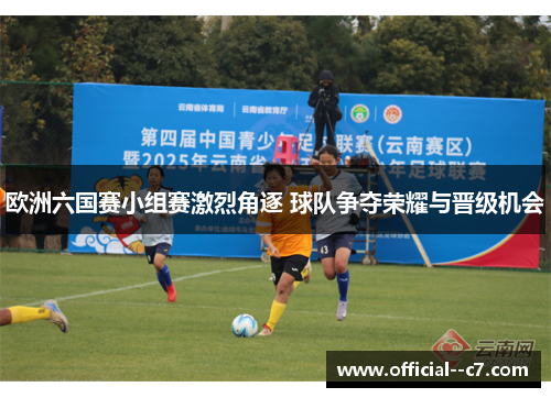欧洲六国赛小组赛激烈角逐 球队争夺荣耀与晋级机会