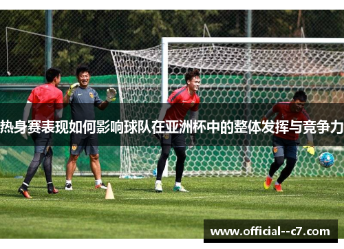 热身赛表现如何影响球队在亚洲杯中的整体发挥与竞争力