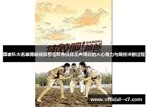 国家队大名单揭晓背后那些取舍抉择无声博弈的人心角力与最终决断过程