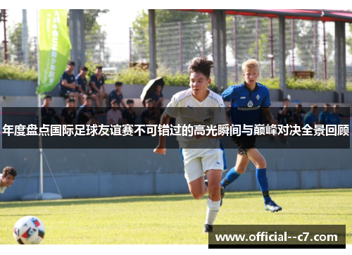 年度盘点国际足球友谊赛不可错过的高光瞬间与巅峰对决全景回顾