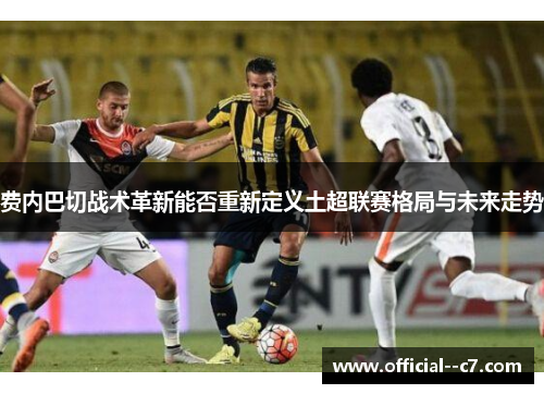 费内巴切战术革新能否重新定义土超联赛格局与未来走势
