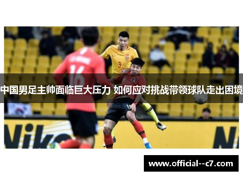 中国男足主帅面临巨大压力 如何应对挑战带领球队走出困境