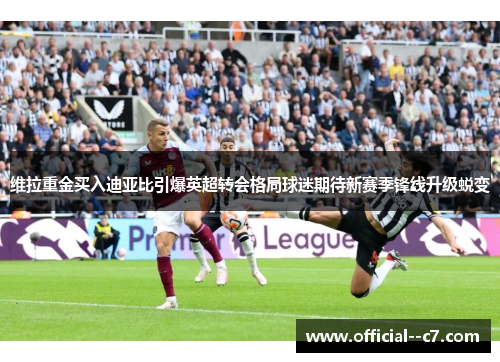 维拉重金买入迪亚比引爆英超转会格局球迷期待新赛季锋线升级蜕变 维拉重金买入迪亚比引爆英超转会格局球迷期待新赛季锋线升级蜕变