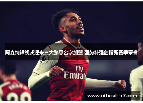 阿森纳锋线或迎来三大熟悉名字加盟 强势补强剑指新赛季荣誉