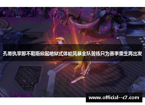 孔蒂执掌那不勒斯掀起地狱式体能风暴全队苦练只为赛季重生再出发