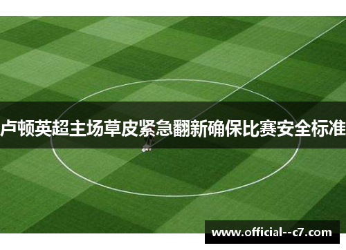 卢顿英超主场草皮紧急翻新确保比赛安全标准 卢顿英超主场草皮紧急翻新确保比赛安全标准