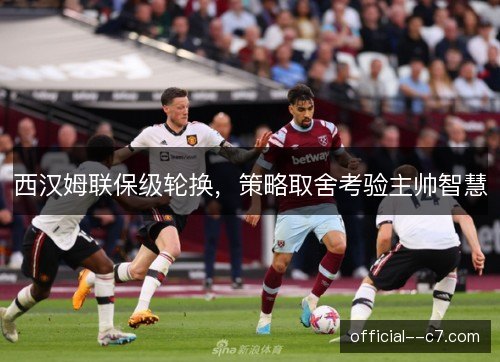 西汉姆联保级轮换,策略取舍考验主帅智慧 西汉姆联保级轮换,策略取舍考验主帅智慧